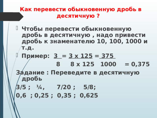   Как перевести обыкновенную дробь в десятичную ?   Чтобы перевести обыкновенную дробь в десятичную , надо привести дробь к знаменателю 10, 100, 1000 и т.д. Пример: 3 = 3 х 125 = 375   8 8 х 125 1000 = 0,375 Задание : Переведите в десятичную дробь 3/5 ; ¼, 7/20 ; 5/8; 0,6 ; 0,25 ; 0,35 ; 0,625 