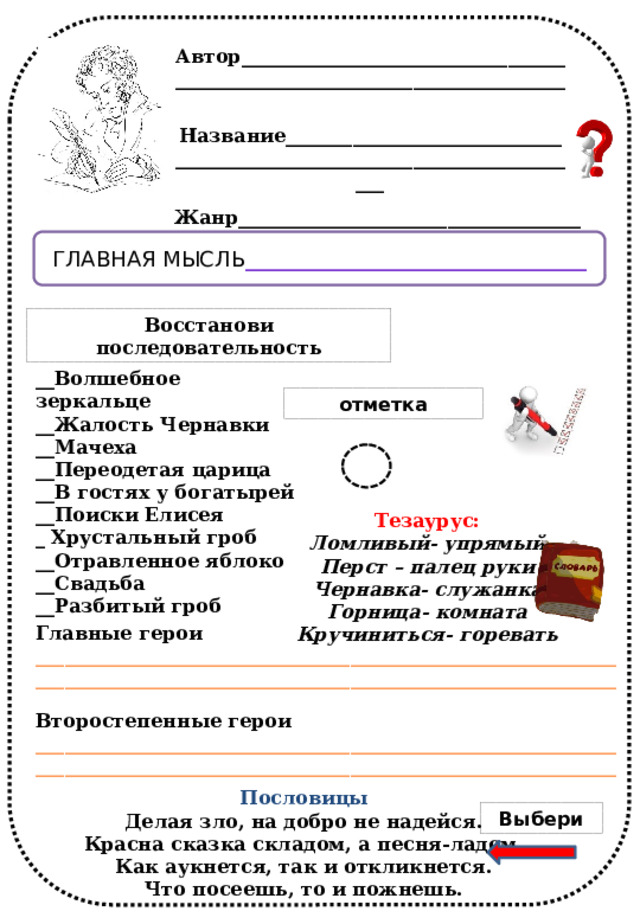 Восстанови последовательность. Автор___________________________________________________________________________ Название_________________________________________________________________________ Жанр____________________________________ Главная мысль ________________________________ Восстанови последовательность __Волшебное зеркальце __Жалость Чернавки __Мачеха __Переодетая царица __В гостях у богатырей __Поиски Елисея _ Хрустальный гроб __Отравленное яблоко __Свадьба __Разбитый гроб отметка Тезаурус: Ломливый- упрямый Перст – палец руки Чернавка- служанка Горница- комната Кручиниться- горевать  Главные герои __________________________________________________________________________________________________________________________ Второстепенные герои __________________________________________________________________________________________________________________________ Пословицы Делая зло, на добро не надейся. Красна сказка складом, а песня-ладом. Как аукнется, так и откликнется. Что посеешь, то и пожнешь. Выбери 