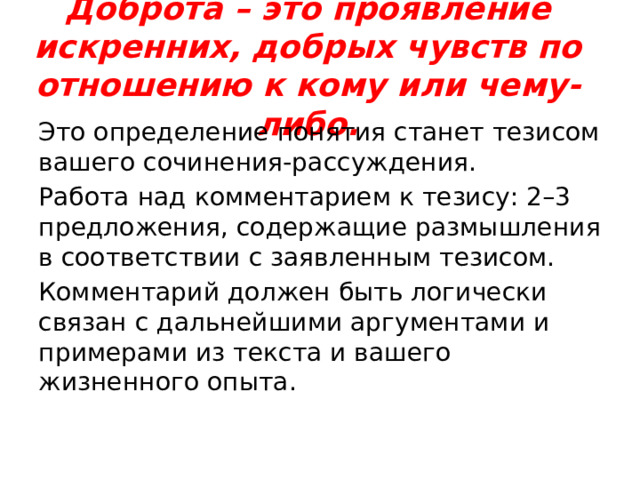 Доброта – это проявление искренних, добрых чувств по отношению к кому или чему-либо.   Это определение понятия станет тезисом вашего сочинения-рассуждения. Работа над комментарием к тезису: 2–3 предложения, содержащие размышления в соответствии с заявленным тезисом. Комментарий должен быть логически связан с дальнейшими аргументами и примерами из текста и вашего жизненного опыта. 