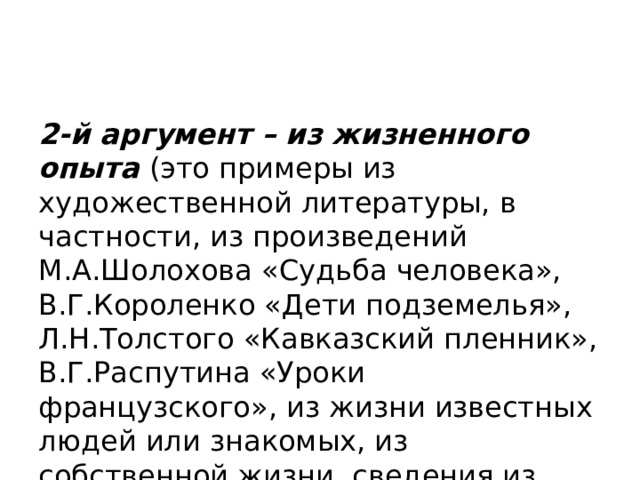 2-й аргумент – из жизненного опыта (это примеры из художественной литературы, в частности, из произведений М.А.Шолохова «Судьба человека», В.Г.Короленко «Дети подземелья», Л.Н.Толстого «Кавказский пленник», В.Г.Распутина «Уроки французского», из жизни известных людей или знакомых, из собственной жизни, сведения из СМИ и т.п.). 
