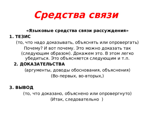 Средства связи «Языковые средства связи рассуждения» 1. ТЕЗИС (то, что надо доказывать, объяснять или опровергать) Почему? И вот почему. Это можно доказать так (следующим образом). Докажем это. В этом легко убедиться. Это объясняется следующим и т.п.  2. ДОКАЗАТЕЛЬСТВА (аргументы, доводы обоснования, объяснения) (Во-первых, во-вторых,)  3. ВЫВОД (то, что доказано, объяснено или опровергнуто) (Итак, следовательно ) 