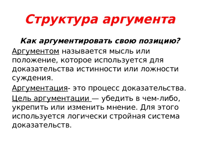 Структура аргумента Как аргументировать свою позицию? Аргументом называется мысль или положение, которое используется для доказательства истинности или ложности суждения. Аргументация - это процесс доказательства. Цель аргументации — убедить в чем-либо, укрепить или изменить мнение. Для этого используется логически стройная система доказательств. 