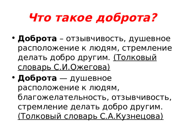 Что такое доброта? Доброта – отзывчивость, душевное расположение к людям, стремление делать добро другим. (Толковый словарь С.И.Ожегова) Доброта — душевное расположение к людям, благожелательность, отзывчивость, стремление делать добро другим. (Толковый словарь С.А.Кузнецова) 