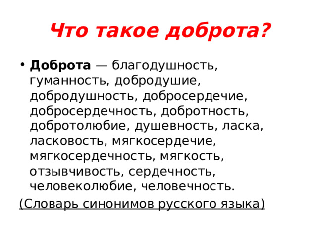 Что такое доброта? Доброта — благодушность, гуманность, добродушие, добродушность, добросердечие, добросердечность, добротность, добротолюбие, душевность, ласка, ласковость, мягкосердечие, мягкосердечность, мягкость, отзывчивость, сердечность, человеколюбие, человечность. (Словарь синонимов русского языка) 