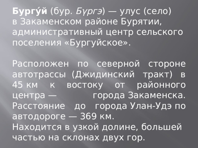 Бургу́й  (бур.  Бγргэ ) — улус (село) в Закаменском районе Бурятии, административный центр сельского поселения «Бургуйское». Расположен по северной стороне автотрассы  (Джидинский тракт) в 45 км к востоку от районного центра — города Закаменска. Расстояние до города Улан-Удэ по автодороге — 369 км. Находится в узкой долине, большей частью на склонах двух гор. 