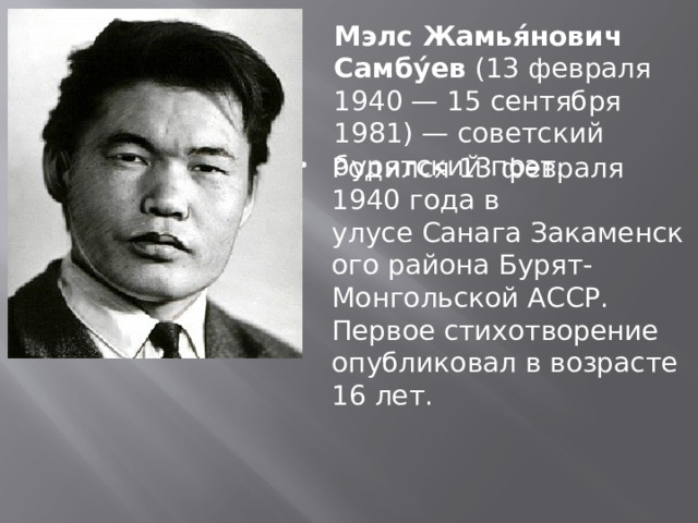  Мэлс Жамья́нович Самбу́ев  (13 февраля 1940 — 15 сентября 1981) — советский бурятский поэт. Родился 13 февраля 1940 года в улусе Санага Закаменского района Бурят-Монгольской АССР. Первое стихотворение опубликовал в возрасте 16 лет. 