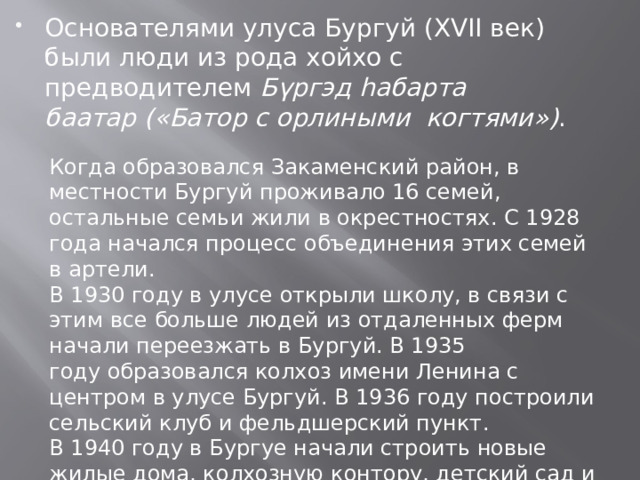 Основателями улуса Бургуй (XVII век) были люди из рода хойхо с предводителем  Бүргэд hабарта баатар («Батор с орлиными когтями») . Когда образовался Закаменский район, в местности Бургуй проживало 16 семей, остальные семьи жили в окрестностях. С 1928 года начался процесс объединения этих семей в артели. В 1930 году в улусе открыли школу, в связи с этим все больше людей из отдаленных ферм начали переезжать в Бургуй. В 1935 году образовался колхоз имени Ленина с центром в улусе Бургуй. В 1936 году построили сельский клуб и фельдшерский пункт. В 1940 году в Бургуе начали строить новые жилые дома, колхозную контору, детский сад и баню. К 1955 году в Бургуе уже насчитывалась около 100 дворов. 