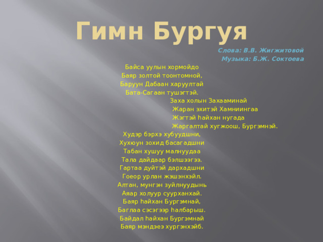 Гимн Бургуя Слова: В.В. Жигжитовой Музыка: Б.Ж. Соктоева Байса уулын хормойдо Баяр золтой тоонтомной, Баруун Дабаан харуултай Бата-Сагаан тушэгтэй.                    Заха холын Захааминай                    Жаран эхитэй Хамниингаа                    Жэгтэй hайхан нугада                    Жаргалтай хугжоош, Бургэмнэй. Худэр бэрхэ хубуудшни, Хухюун зохид басагадшни Табан хушуу малнуудаа Тала дайдаар бэлшээгээ. Гартаа дуйтэй дархадшни Гоеор урлан жэшэнхэйл. Алтан, мунгэн зуйлнуудынь Аяар холуур суурханхай. Баяр hайхан Бургэмнай, Баглаа сэсэгээр hалбарыш. Байдал hайхан Бургэмнай Баяр мэндэеэ хургэнхэйб. 