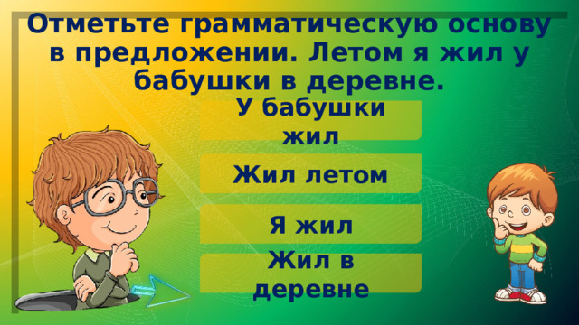 Отметьте грамматическую основу в предложении. Летом я жил у бабушки в деревне. У бабушки жил Жил летом Я жил Жил в деревне 