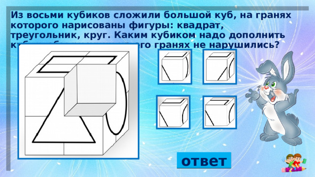 Из восьми кубиков сложили большой куб, на гранях которого нарисованы фигуры: квадрат, треугольник, круг. Каким кубиком надо дополнить куб, чтобы рисунки на его гранях не нарушились?  ответ 