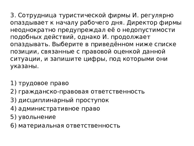 3. Сотрудница туристической фирмы И. регулярно опаздывает к началу рабочего дня. Директор фирмы неоднократно предупреждал её о недопустимости подобных действий, однако И. продолжает опаздывать. Выберите в приведённом ниже списке позиции, связанные с правовой оценкой данной ситуации, и запишите цифры, под которыми они указаны.   1) трудовое право 2) гражданско-правовая ответственность 3) дисциплинарный проступок 4) административное право 5) увольнение 6) материальная ответственность 