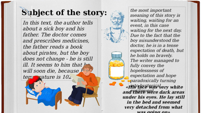 Subject of the story: the most important meaning of this story is waiting, waiting for an event, in this case waiting for the next day. Due to the fact that the boy misunderstood the doctor, he is in a tense expectation of death, but he holds on bravely.  The writer managed to fully convey the hopelessness of expectation and hope paradoxically turning into hysterical excitement In this text, the author tells about a sick boy and his father. The doctor comes and prescribes medicines, the father reads a book about pirates, but the boy does not change - he is still ill. It seems to him that he will soon die, because his temperature is 102 degrees.  «His face was very white and there were dark areas under his eyes. He lay still in the bed and seemed very detached from what was going on» 