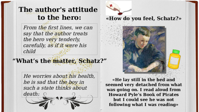 The author's attitude to the hero: «How do you feel, Schatz?» From the first lines, we can say that the author treats the hero very tenderly, carefully, as if it were his child “ What’s the matter, Schatz?” He worries about his health, he is sad that the boy in such a state thinks about death: «He lay still in the bed and seemed very detached from what was going on. I read aloud from Howard Pyle’s Book of Pirates but I could see he was not following what I was reading» 