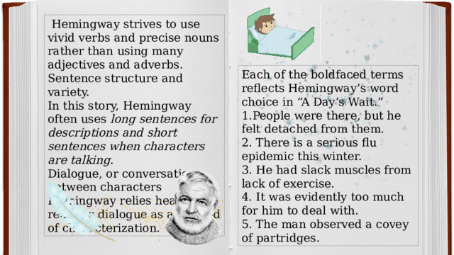  Hemingway strives to use vivid verbs and precise nouns rather than using many adjectives and adverbs. Sentence structure and variety. In this story, Hemingway often uses long sentences for descriptions and short sentences when characters are talking . Dialogue, or conversations between characters Hemingway relies heavily on realistic dialogue as a method of characterization. Each of the boldfaced terms reflects Hemingway’s word choice in “A Day’s Wait.” 1.People were there, but he felt detached from them. 2. There is a serious flu epidemic this winter. 3. He had slack muscles from lack of exercise. 4. It was evidently too much for him to deal with. 5. The man observed a covey of partridges. 