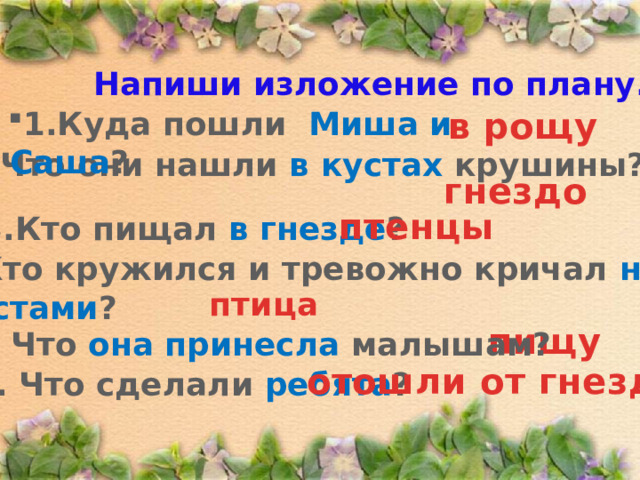 Напиши изложение по плану. 1.Куда пошли Миша и Саша ? в рощу  2. Что они нашли в кустах крушины? гнездо птенцы 3.Кто пищал в гнезде ? 4. Кто кружился и тревожно кричал над кустами ? птица пищу 5. Что она принесла малышам? отошли от гнезда 6. Что сделали ребята ? 