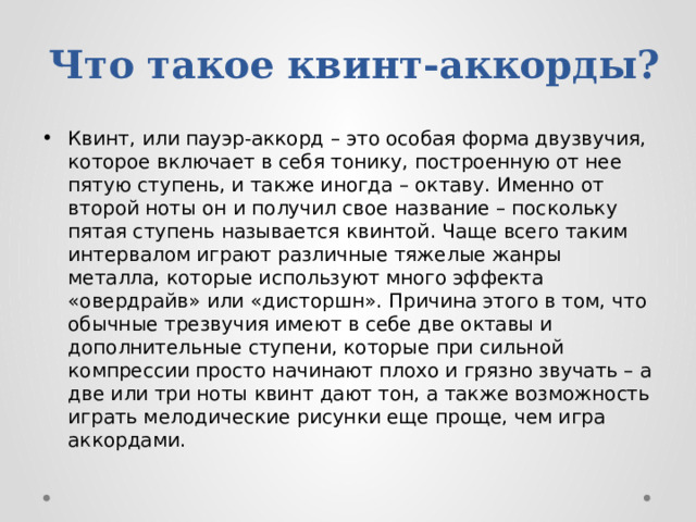 Что такое квинт-аккорды? Квинт, или пауэр-аккорд – это особая форма двузвучия, которое включает в себя тонику, построенную от нее пятую ступень, и также иногда – октаву. Именно от второй ноты он и получил свое название – поскольку пятая ступень называется квинтой. Чаще всего таким интервалом играют различные тяжелые жанры металла, которые используют много эффекта «овердрайв» или «дисторшн». Причина этого в том, что обычные трезвучия имеют в себе две октавы и дополнительные ступени, которые при сильной компрессии просто начинают плохо и грязно звучать – а две или три ноты квинт дают тон, а также возможность играть мелодические рисунки еще проще, чем игра аккордами. 