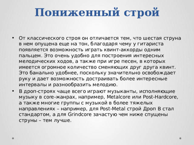 Пониженный строй От классического строя он отличается тем, что шестая струна в нем опущена еще на тон, благодаря чему у гитариста появляется возможность играть квинт-аккорды одним пальцем. Это очень удобно для построения интересных мелодических ходов, а также при игре песен, в которых имеется огромное количество сменяющих друг друга квинт. Это банально удобнее, поскольку значительно освобождает руку и дает возможность достраивать более интересные интервалы и разнообразить мелодию. В дроп-строях чаще всего играют музыканты, исполняющие музыку в core-жанрах, например, Metalcore или Post-Hardcore, а также многие группы с музыкой в более тяжелых направлениях – например, для Post-Metal строй Дроп В стал стандартом, а для Grindcore зачастую чем ниже спущены струны – тем лучше. 