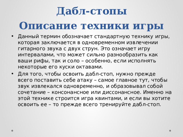 Дабл-стопы  Описание техники игры Данный термин обозначает стандартную технику игры, которая заключается в одновременном извлечении гитарного звука с двух струн. Это означает игру интервалами, что может сильно разнообразить как ваши рифы, так и соло – особенно, если исполнять некоторые его куски октавами. Для того, чтобы освоить дабл-стоп, нужно прежде всего поставить себе атаку – самое главное тут, чтобы звук извлекался одновременно, и образовывал собой сочетание – консонансное или диссонансное. Именно на этой технике строится игра квинтами, и если вы хотите освоить ее – то прежде всего тренируйте дабл-стоп. 