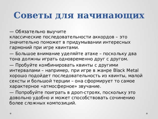 Советы для начинающих — Обязательно выучите классические последовательности аккордов –   это значительно поможет в придумывании интересных гармоний при игре квинтами. — Большое внимание уделяйте атаке – поскольку два тона должны играть одновременно друг с другом. — Пробуйте комбинировать квинты с другими интервалами – например, при игре в жанре Black Metal хорошо подойдет последовательность из квинты, малой сексты и большой терции – она сформирует то самое характерное «атмосферное» звучание. — Попробуйте поиграть в дроп-строях, поскольку это довольно удобно и может способствовать сочинению более сложных композиций. 