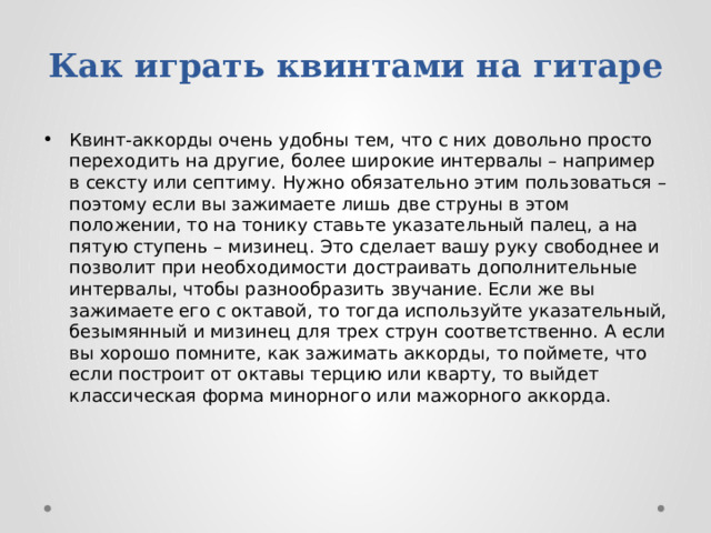 Как играть квинтами на гитаре Квинт-аккорды очень удобны тем, что с них довольно просто переходить на другие, более широкие интервалы – например в сексту или септиму. Нужно обязательно этим пользоваться – поэтому если вы зажимаете лишь две струны в этом положении, то на тонику ставьте указательный палец, а на пятую ступень – мизинец. Это сделает вашу руку свободнее и позволит при необходимости достраивать дополнительные интервалы, чтобы разнообразить звучание. Если же вы зажимаете его с октавой, то тогда используйте указательный, безымянный и мизинец для трех струн соответственно. А если вы хорошо помните, как зажимать аккорды,   то поймете, что если построит от октавы терцию или кварту, то выйдет классическая форма минорного или мажорного аккорда. 