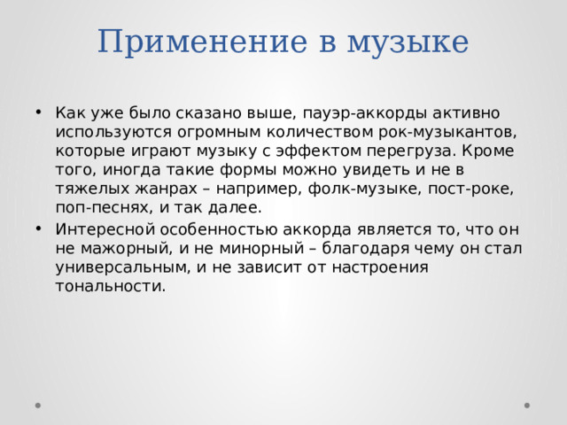 Применение в музыке Как уже было сказано выше, пауэр-аккорды активно используются огромным количеством рок-музыкантов, которые играют музыку с эффектом перегруза. Кроме того, иногда такие формы можно увидеть и не в тяжелых жанрах – например, фолк-музыке, пост-роке, поп-песнях, и так далее. Интересной особенностью аккорда является то, что он не мажорный, и не минорный – благодаря чему он стал универсальным, и не зависит от настроения тональности. 
