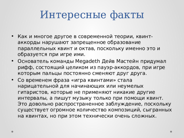 Интересные факты Как и многое другое в современной теории, квинт-аккорды нарушают запрещенное образование параллельных квинт и октав, поскольку именно это и образуется при игре ими. Основатель команды Megadeth Дейв Мастейн придумал рифф, состоящий целиком из пауэр-аккордов, при игре которым пальцы постоянно сменяют друг друга. Со временем фраза «игра квинтами» стала нарицательной для начинающих или неумелых гитаристов, которые не применяют никакие другие интервалы, а пишут музыку только при помощи квинт. Это довольно распространенное заблуждение, поскольку существует огромное количество композиций, сыгранных на квинтах, но при этом технически очень сложных. 