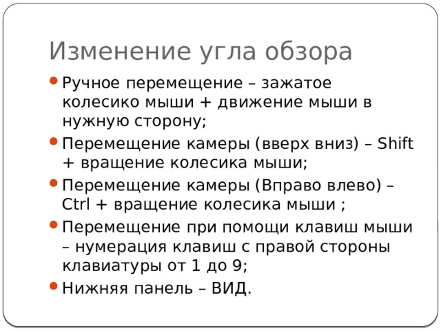 Изменение угла обзора Ручное перемещение – зажатое колесико мыши + движение мыши в нужную сторону; Перемещение камеры (вверх вниз) – Shift + вращение колесика мыши; Перемещение камеры (Вправо влево) – Ctrl + вращение колесика мыши ; Перемещение при помощи клавиш мыши – нумерация клавиш с правой стороны клавиатуры от 1 до 9; Нижняя панель – ВИД. 
