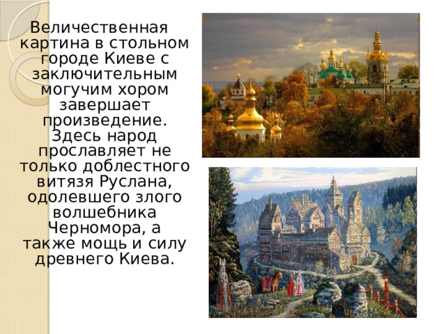 Величественная картина в стольном городе Киеве с заключительным могучим хором завершает произведение. Здесь народ прославляет не только доблестного витязя Руслана, одолевшего злого волшебника Черномора, а также мощь и силу древнего Киева.   