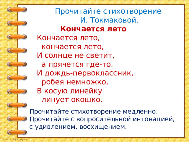 Прочитайте стихотворение И. Токмаковой.  Кончается лето Кончается лето,  кончается лето, И солнце не светит,  а прячется где-то. И дождь-первоклассник,  робея немножко, В косую линейку  линует окошко. Прочитайте стихотворение медленно. Прочитайте с вопросительной интонацией, с удивлением, восхищением. 