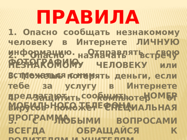 ПРАВИЛА 1. Опасно сообщать незнакомому человеку в Интернете ЛИЧНУЮ информацию. Отправлять свою ФОТОГРАФИЮ. 2. Опасно назначать встречу НЕЗНАКОМОМУ ЧЕЛОВЕКУ или встречаться с ним. 3. Можешь потерять деньги, если тебе за услугу в Интернете предлагают сообщить НОМЕР МОБИЛЬНОГО ТЕЛЕФОНА. 4. Защитить компьютер от вирусов поможет СПЕЦИАЛЬНАЯ ПРОГРАММА 5. С ЛЮБЫМИ ВОПРОСАМИ ВСЕГДА ОБРАЩАЙСЯ К РОДИТЕЛЯМ И УЧИТЕЛЯМ. 