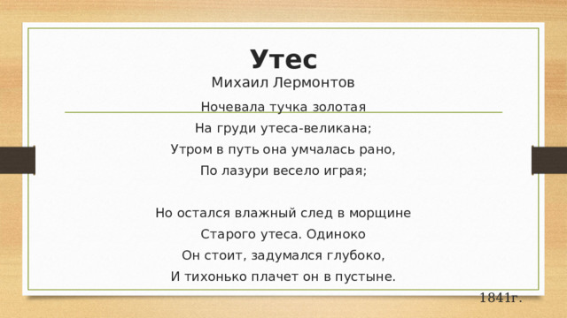 Утес  Михаил Лермонтов Ночевала тучка золотая На груди утеса-великана; Утром в путь она умчалась рано, По лазури весело играя; Но остался влажный след в морщине Старого утеса. Одиноко Он стоит, задумался глубоко, И тихонько плачет он в пустыне.   1841г. 