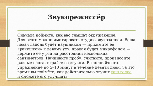 Звукорежиссёр   Сначала поймите, как вас слышат окружающие. Для этого можно имитировать студию звукозаписи. Ваша левая ладонь будет наушником — прижмите её «ракушкой» к левому уху; правая будет микрофоном — держите её у рта на расстоянии нескольких сантиметров. Начинайте пробу: считайте, произносите разные слова, играйте со звуком. Выполняйте это упражнение по 5–10 минут в течение девяти дней. За это время вы поймёте, как действительно звучит  ваш голос , и сможете его улучшить. 