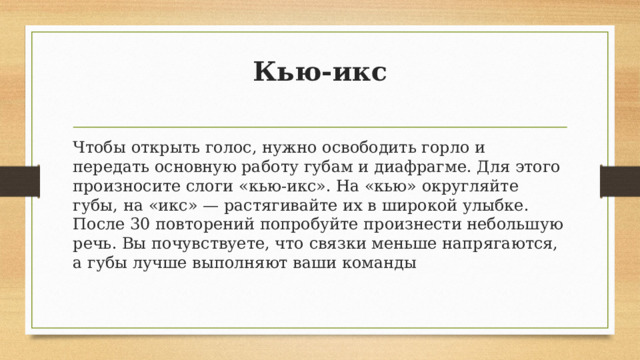 Кью-икс   Чтобы открыть голос, нужно освободить горло и передать основную работу губам и диафрагме. Для этого произносите слоги «кью-икс». На «кью» округляйте губы, на «икс» — растягивайте их в широкой улыбке. После 30 повторений попробуйте произнести небольшую речь. Вы почувствуете, что связки меньше напрягаются, а губы лучше выполняют ваши команды 