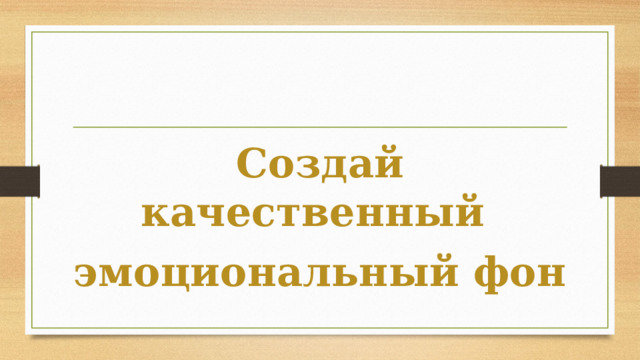 Создай качественный  эмоциональный фон 