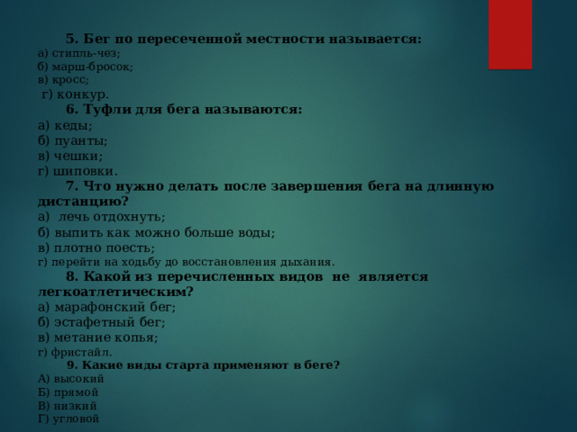  5. Бег по пересеченной местности называется: а) стипль-чез;  б) марш-бросок;  в) кросс;  г) конкур.  6. Туфли для бега называются: а) кеды; б) пуанты; в) чешки; г) шиповки.  7. Что нужно делать после завершения бега на длинную дистанцию? а)  лечь отдохнуть;                                        б) выпить как можно больше воды;  в) плотно поесть;  г) перейти на ходьбу до восстановления дыхания.      8. Какой из перечисленных видов  не  является легкоатлетическим? а) марафонский бег;  б) эстафетный бег;                 в) метание копья;     г) фристайл.           9. Какие виды старта применяют в беге? А) высокий Б) прямой В) низкий Г) угловой   