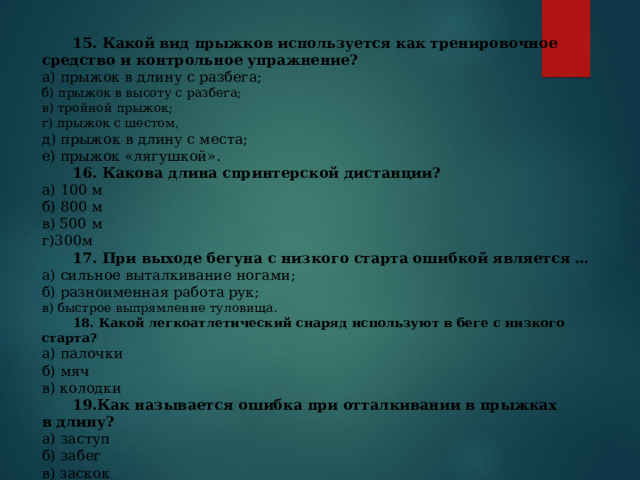  15. Какой вид прыжков используется как тренировочное средство и контрольное упражнение? а) прыжок в длину с разбега; б) прыжок в высоту с разбега; в) тройной прыжок; г) прыжок с шестом, д) прыжок в длину с места; е) прыжок «лягушкой».  16. Какова длина спринтерской дистанции? а) 100 м б) 800 м в) 500 м г)300м  17. При выходе бегуна с низкого старта ошибкой является … а) сильное выталкивание нога­ми; б) разноименная работа рук; в) быстрое вы­прямление туловища.  18. Какой легкоатлетический снаряд используют в беге с низкого старта? а) палочки б) мяч в) колодки  19.Как называется ошибка при отталкивании в прыжках в длину? а) заступ б) забег в) заскок  