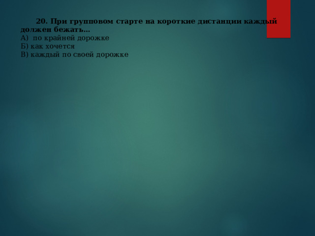  20. При групповом старте на короткие дистанции каждый должен бежать… А) по крайней дорожке Б) как хочется В) каждый по своей дорожке 
