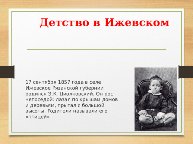 Детство в Ижевском   17 сентября 1857 года в селе Ижевское Рязанской губернии родился Э.К. Циолковский. Он рос непоседой: лазал по крышам домов и деревьям, прыгал с большой высоты. Родители называли его «птицей» 
