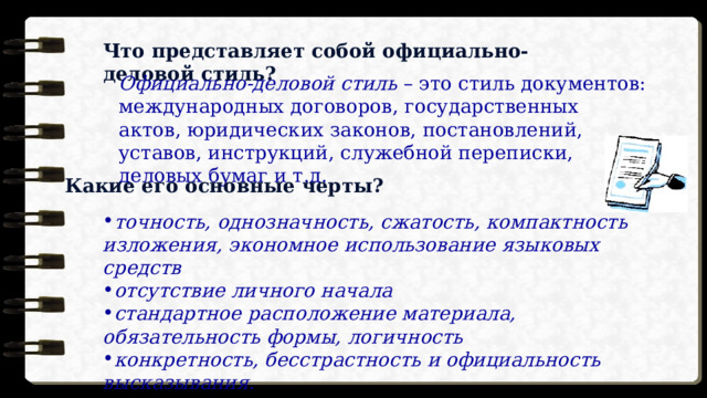 Что представляет собой официально-деловой стиль? Официально-деловой стиль  – это стиль документов: международных договоров, государственных актов, юридических законов, постановлений, уставов, инструкций, служебной переписки, деловых бумаг и т.д. Какие его основные черты? точность, однозначность, сжатость, компактность изложения, экономное использование языковых средств отсутствие личного начала стандартное расположение материала, обязательность формы, логичность конкретность, бесстрастность и официальность высказывания. 