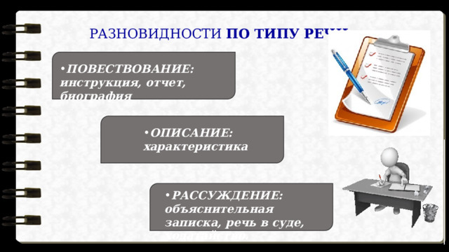 РАЗНОВИДНОСТИ  ПО ТИПУ РЕЧИ : ПОВЕСТВОВАНИЕ:  инструкция, отчет, биография ОПИСАНИЕ:  характеристика РАССУЖДЕНИЕ:  объяснительная записка, речь в суде, ходатайство. 