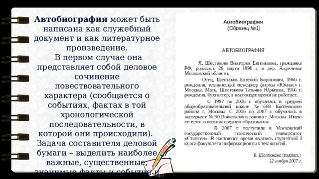 Автобиография может быть написана как служебный документ и как литературное произведение.  В первом случае она представляет собой деловое сочинение повествовательного характера (сообщается о событиях, фактах в той хронологической последовательности, в которой они происходили). Задача составителя деловой бумаги – выделить наиболее важные, существенные, значимые факты и события и изложить их однозначно, понятно и по возможности кратко. 