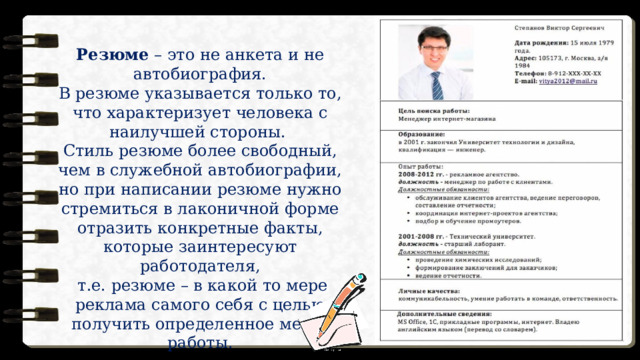 Резюме – это не анкета и не автобиография. В резюме указывается только то, что характеризует человека с наилучшей стороны. Стиль резюме более свободный, чем в служебной автобиографии, но при написании резюме нужно стремиться в лаконичной форме отразить конкретные факты, которые заинтересуют работодателя,  т.е. резюме – в какой то мере реклама самого себя с целью получить определенное место работы. 