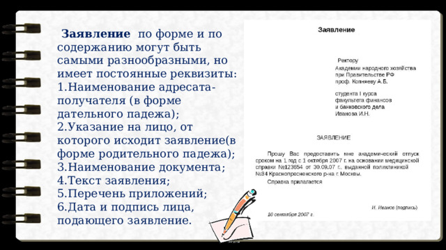  Заявление по форме и по содержанию могут быть самыми разнообразными, но имеет постоянные реквизиты: Наименование адресата-получателя (в форме дательного падежа); Указание на лицо, от которого исходит заявление(в форме родительного падежа); Наименование документа; Текст заявления; Перечень приложений; Дата и подпись лица, подающего заявление. 