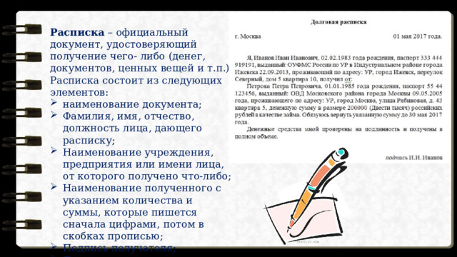 Расписка – официальный документ, удостоверяющий получение чего- либо (денег, документов, ценных вещей и т.п.) Расписка состоит из следующих элементов: наименование документа; Фамилия, имя, отчество, должность лица, дающего расписку; Наименование учреждения, предприятия или имени лица, от которого получено что-либо; Наименование полученного с указанием количества и суммы, которые пишется сначала цифрами, потом в скобках прописью; Подпись получателя; Дата составления. 