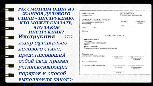 РАССМОТРИМ ОДИН ИЗ ЖАНРОВ ДЕЛОВОГО  СТИЛЯ – ИНСТРУКЦИЮ. КТО МОЖЕТ СКАЗАТЬ, ЧТО ТАКОЕ ИНСТРУКЦИЯ? Инструкция — это жанр официально-делового стиля, представляющий собой свод правил, устанавливающих порядок и способ выполнения какого-либо действия. 