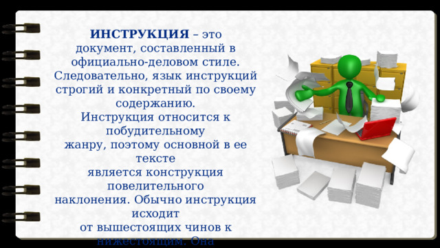 ИНСТРУКЦИЯ – это  документ, составленный в официально-деловом стиле. Следовательно, язык инструкций строгий и конкретный по своему содержанию.  Инструкция относится к побудительному  жанру, поэтому основной в ее тексте  является конструкция повелительного  наклонения. Обычно инструкция исходит  от вышестоящих чинов к нижестоящим. Она  состоит из пунктов, где в каждом  указываются правила по технике  безопасности на данном предприятии. 