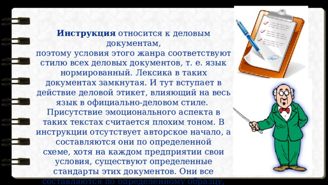 Инструкция относится к деловым документам,  поэтому условия этого жанра соответствуют стилю всех деловых документов, т. е. язык нормированный. Лексика в таких документах замкнутая. И тут вступает в действие деловой этикет, влияющий на весь язык в официально-деловом стиле. Присутствие эмоционального аспекта в таких текстах считается плохим тоном. В инструкции отсутствует авторское начало, а составляются они по определенной  схеме, хотя на каждом предприятии свои условия, существуют определенные стандарты этих документов. Они все составляются по определенному образцу,  отступать от которого не следует. 