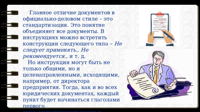  Главное отличие документов в официально-деловом стиле – это стандартизация. Это понятие объединяет все документы. В инструкциях можно встретить конструкции следующего типа –  Не следует применять., Не рекомендуется.,  и т. д.     Но инструкции могут быть не только общими, но и целенаправленными, исходящими, например, от директора предприятия. Тогда, как и во всех юридических документах, каждый  пункт будет начинаться глаголами первого  лица единственного числа в повелительном наклонении. Например,  Не рекомендую., Не советую… 