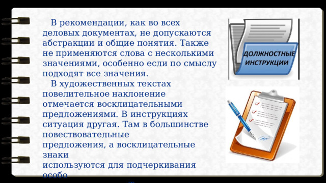   В рекомендации, как во всех деловых документах, не допускаются абстракции и общие понятия. Также не применяются слова с несколькими значениями, особенно если по смыслу подходят все значения.     В художественных текстах повелительное наклонение отмечается восклицательными предложениями. В инструкциях ситуация другая. Там в большинстве повествовательные  предложения, а восклицательные знаки  используются для подчеркивания особо  важных моментов. Так, восклицательными  могут быть предложения, предостерегающие  от каких-либо действий, обозначающие  угрозу опасности. 