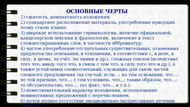 ОСНОВНЫЕ ЧЕРТЫ 1) сжатость, компактность изложения; 2) стандартное расположение материала, употребление присущих этому стилю клише; 3) широкое использование терминологии, наличие официальной, канцелярской лексики и фразеологии, включение в текст сложносокращенных слов, в частности аббревиатур; 4) частое употребление отглагольных существительных, отыменных предлогов (на основании, в отношении, в соответствии с, в деле, в силу, в целях, за счёт, по линии и др.), сложных союзов (вследствие того что, ввиду того что, в связи с тем что, в силу того что и др.), а также устойчивых словосочетаний, служащих для связи частей сложного предложения (на случай, если...; на том основании, что...; по той причине, что...; с тем условием, что...; таким образом, что...; то обстоятельство, что...; тот факт, что... и т.п.); 5) повествовательный характер изложения, использование номинативных предложений с перечислением; 6) почти полное отсутствие эмоционально-экспрессивных речевых средств; 7) слабая индивидуализация стиля. 